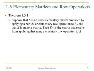 3/1/2023 Elementary Linear Algorithm 72
1-5 Elementary Matrices and Row Operations
 Theorem 1.5.1
 Suppose that E is an mm elementary matrix produced by
applying a particular elementary row operation to Im, and
that A is an mn matrix. Then EA is the matrix that results
from applying that same elementary row operation to A
 