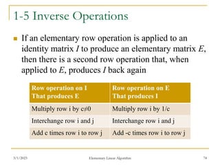 3/1/2023 Elementary Linear Algorithm 74
1-5 Inverse Operations
 If an elementary row operation is applied to an
identity matrix I to produce an elementary matrix E,
then there is a second row operation that, when
applied to E, produces I back again
Row operation on I
That produces E
Row operation on E
That produces I
Multiply row i by c≠0 Multiply row i by 1/c
Interchange row i and j Interchange row i and j
Add c times row i to row j Add -c times row i to row j
 