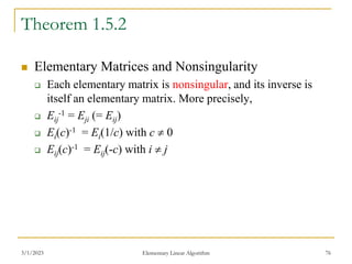 3/1/2023 Elementary Linear Algorithm 76
Theorem 1.5.2
 Elementary Matrices and Nonsingularity
 Each elementary matrix is nonsingular, and its inverse is
itself an elementary matrix. More precisely,
 Eij
-1 = Eji (= Eij)
 Ei(c)-1 = Ei(1/c) with c  0
 Eij(c)-1 = Eij(-c) with i  j
 