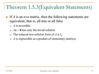3/1/2023 Elementary Linear Algorithm 77
Theorem 1.5.3(Equivalent Statements)
 If A is an nn matrix, then the following statements are
equivalent, that is, all true or all false
 A is invertible
 Ax = 0 has only the trivial solution
 The reduced row-echelon form of A is In
 A is expressible as a product of elementary matrices
 