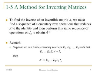 3/1/2023 Elementary Linear Algorithm 78
1-5 A Method for Inverting Matrices
 To find the inverse of an invertible matrix A, we must
find a sequence of elementary row operations that reduces
A to the identity and then perform this same sequence of
operations on In to obtain A-1
 Remark
 Suppose we can find elementary matrices E1, E2, …, Ek such that
Ek … E2 E1 A = In
then
A-1 = Ek … E2 E1 In
 
