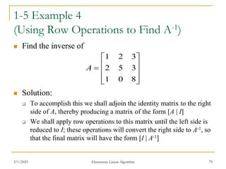 3/1/2023 Elementary Linear Algorithm 79
1-5 Example 4
(Using Row Operations to Find A-1)
 Find the inverse of
 Solution:
 To accomplish this we shall adjoin the identity matrix to the right
side of A, thereby producing a matrix of the form [A | I]
 We shall apply row operations to this matrix until the left side is
reduced to I; these operations will convert the right side to A-1, so
that the final matrix will have the form [I | A-1]











8
0
1
3
5
2
3
2
1
A
 