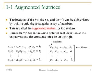 3/1/2023 Elementary Linear Algorithm 8
1-1 Augmented Matrices
 The location of the +s, the xs, and the =s can be abbreviated
by writing only the rectangular array of numbers.
 This is called the augmented matrix for the system.
 It must be written in the same order in each equation as the
unknowns and the constants must be on the right
m
n
mn
m
m
n
n
n
n
b
x
a
x
a
x
a
b
x
a
x
a
x
a
b
x
a
x
a
x
a












...
...
...
2
2
1
1
2
2
2
22
1
21
1
1
2
12
1
11
















m
mn
m
m
n
n
b
a
a
a
b
a
a
a
b
a
a
a
...
...
...
2
1
2
2
22
21
1
1
12
11




1th column
1th row
 