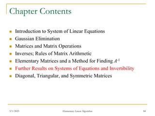 3/1/2023 Elementary Linear Algorithm 84
Chapter Contents
 Introduction to System of Linear Equations
 Gaussian Elimination
 Matrices and Matrix Operations
 Inverses; Rules of Matrix Arithmetic
 Elementary Matrices and a Method for Finding A-1
 Further Results on Systems of Equations and Invertibility
 Diagonal, Triangular, and Symmetric Matrices
 