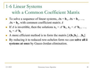 3/1/2023 Elementary Linear Algorithm 88
1-6 Linear Systems
with a Common Coefficient Matrix
 To solve a sequence of linear systems, Ax = b1, Ax = b1, …,
Ax = bk, with common coefficient matrix A
 If A is invertible, then the solutions x1 = A-1b1, x2 = A-1b2 , …,
xk = A-1bk
 A more efficient method is to form the matrix [A|b1|b2|…|bk]
 By reducing it to reduced row-echelon form we can solve all k
systems at once by Gauss-Jordan elimination.
 