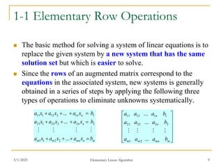 3/1/2023 Elementary Linear Algorithm 9
1-1 Elementary Row Operations
 The basic method for solving a system of linear equations is to
replace the given system by a new system that has the same
solution set but which is easier to solve.
 Since the rows of an augmented matrix correspond to the
equations in the associated system, new systems is generally
obtained in a series of steps by applying the following three
types of operations to eliminate unknowns systematically.
m
n
mn
m
m
n
n
n
n
b
x
a
x
a
x
a
b
x
a
x
a
x
a
b
x
a
x
a
x
a












...
...
...
2
2
1
1
2
2
2
22
1
21
1
1
2
12
1
11
















m
mn
m
m
n
n
b
a
a
a
b
a
a
a
b
a
a
a
...
...
...
2
1
2
2
22
21
1
1
12
11




 