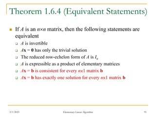 3/1/2023 Elementary Linear Algorithm 91
Theorem 1.6.4 (Equivalent Statements)
 If A is an nn matrix, then the following statements are
equivalent
 A is invertible
 Ax = 0 has only the trivial solution
 The reduced row-echelon form of A is In
 A is expressible as a product of elementary matrices
 Ax = b is consistent for every n×1 matrix b
 Ax = b has exactly one solution for every n×1 matrix b
 