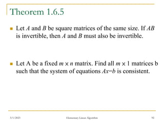 Theorem 1.6.5
 Let A and B be square matrices of the same size. If AB
is invertible, then A and B must also be invertible.
 Let A be a fixed m × n matrix. Find all m × 1 matrices b
such that the system of equations Ax=b is consistent.
3/1/2023 Elementary Linear Algorithm 92
 