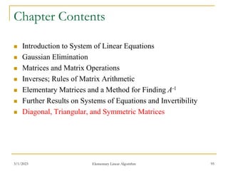 3/1/2023 Elementary Linear Algorithm 95
Chapter Contents
 Introduction to System of Linear Equations
 Gaussian Elimination
 Matrices and Matrix Operations
 Inverses; Rules of Matrix Arithmetic
 Elementary Matrices and a Method for Finding A-1
 Further Results on Systems of Equations and Invertibility
 Diagonal, Triangular, and Symmetric Matrices
 