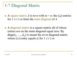 3/1/2023 Elementary Linear Algorithm 96
1-7 Diagonal Matrix
 A square matrix A is mn with m = n; the (i,j)-entries
for 1  i  m form the main diagonal of A
 A diagonal matrix is a square matrix all of whose
entries not on the main diagonal equal zero. By
diag(d1, …, dm) is meant the mm diagonal matrix
whose (i,i)-entry equals di for 1  i  m
 