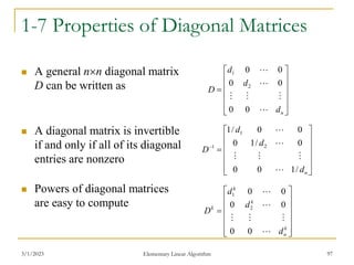 3/1/2023 Elementary Linear Algorithm 97
1-7 Properties of Diagonal Matrices
 A general nn diagonal matrix
D can be written as
 A diagonal matrix is invertible
if and only if all of its diagonal
entries are nonzero
 Powers of diagonal matrices
are easy to compute













n
d
d
d
D






0
0
0
0
0
0
2
1














n
d
d
d
D
/
1
0
0
0
/
1
0
0
0
/
1
2
1
1





















k
n
k
k
k
d
d
d
D






0
0
0
0
0
0
2
1
 