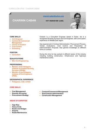 CURRICULUM VITAE – CHARWIN CABAN
1
charwin.caban@yahoo.com
CHARWIN CABAN +971 0529381460 (UAE)
CORE SKILLS
• Civil Engineer
• Contract & Commercial
Management
• Claims & Variation
• Cost Control
• Estimating
POSITION
• Consultant
QUALIFICATIONS
• BSc Civil Engineering
PROFESSIONAL
• Member of the Philippine
Institute of Certified Quantity
Surveyor (PICQS)
• Member of the Philippine
Institute of Civil Engineers
(PICE)
GEOGRAPHICAL EXPERIENCE
• Philippines, UAE, & KSA
CORE SKILLS
• Cost Management
• Quantity Surveying
• Procurement Strategy
AREAS OF EXPERTISE
• High Rise
• Heavy Civils
• Roads and Bridges
• Airports
• Roads Maintenance
Charwin is a Consultant Engineer based in Dubai. He is a
recognised Quantity Surveyor and Civil Engineer, with over 8 years’
experience on Middle East region.
Has experienced in Contract Administration, Procurement Process,
Tender Evaluations, Cost Control and Preparation of
Claims/Variation Proposal. Had general knowledge on different
forms of contract.
During this time he has worked in different sector of the industry
including building construction, infrastructure and highways
maintenance works.
• Contract/Commercial Management
• Sub-Contract Administration
• Construction Management
 