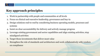 Key approach principles
1. Work in partnership with people and communities at all levels
2. Focus on clinical and executive leadership, governance and buy-in
3. Design solutions end-to-end by considering business operating models, processes and
systems
4. Insist on clear accountability for delivery and actively manage progress
5. Leverage existing government and sector capabilities and align existing activities; stop
misaligned activities
6. Target those investments that deliver most value
7. Strengthen the role of standards and architecture and work collaboratively with vendors
on compliance
 