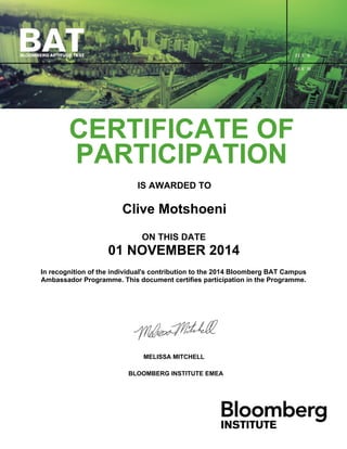 CERTIFICATE OF
PARTICIPATION
IS AWARDED TO
Clive Motshoeni
ON THIS DATE
01 NOVEMBER 2014
In recognition of the individual's contribution to the 2014 Bloomberg BAT Campus
Ambassador Programme. This document certifies participation in the Programme.
MELISSA MITCHELL
BLOOMBERG INSTITUTE EMEA
 