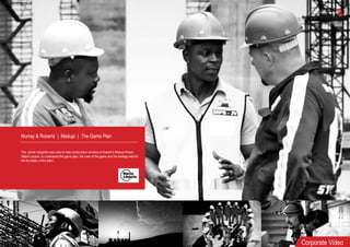 Murray & Roberts | Medupi | The Game Plan
The sports metaphor was used to help construction workers on Eskom’s Medupi Power
Station project to understand the game plan, the rules of the game and the strategy behind
the formation of the team.
Corporate Video
 