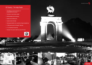 VW Touareg | The Indigo People
• The Challenge: Launch the ‘Touareg 4 x 4’
to people jaded by car launches
• The Solution: A hand written invitation
• 8 Anthropologists from the Sorbonne
• Intimate rooms at Melrose Arch
• A suprise reveal in the street
• A high speed chauffeur driven, night drive, through a deserted city
• A ‘’What would you like to do tonight?’’ after party
• A ‘4 x 4 Experience’ the next day
• The reward: The Loerie for ‘Best Car Launch of the Year’
Events
 