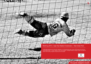 World Cup 2010 | Cape Town Stadium Construction | Team Green Point
A cutting edge engineering and construction masterpiece. An immovable delivery date. A team of 5000 ‘players’ who had never
worked together before – a soccer metaphor to help pull it all together. Unplugged handled the metaphor creation, the project ID,
induction, team building, recognition and game plan communication.
The sports metaphor at work
 