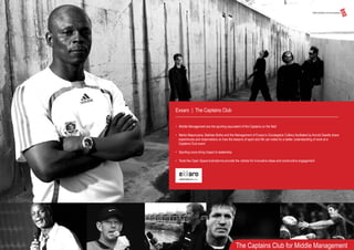 Exxaro | The Captains Club
• Middle Management are the sporting equivalent of the Captains on the field
• Marks Maponyane, Bakkies Botha and the Management of Exxaro’s Grootegeluk Colliery facilitated by Arnold Geedts share
experiences and observations on how the lessons of sport and life can make for a better understanding of work at a
Captains Club event
• Sporting icons bring impact to leadership
• Tools like Open Space brainstorms provide the vehicle for innovative ideas and constructive engagement
The Captains Club for Middle Management
 