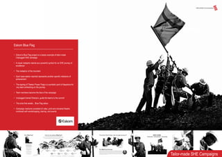 Eskom Blue Flag
• Eskom’s Blue Flag project is a classic example of tailor-made
Unplugged SHE campaign
• A visual metaphor stands as a powerful symbol for an SHE journey of
excellence
• The metaphor of the mountain
• Each base station reached represents another specific milestone of
achievement
• The signing of Tibetan Prayer Flags is a symbolic point of departure for
any team embarking on the journey
• Team members become the face of the campaign
• Unplugged trained Sherpa’s, guide the teams to the summit
• The prize that awaits....Blue Flag status
• Campaign mediums consisted of video, print and industrial theatre
combined with workshopping, training and events
Tailor-made SHE Campaigns
 