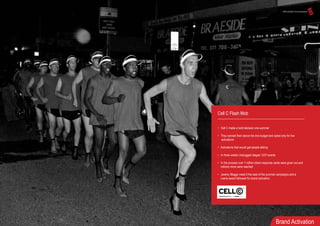Cell C Flash Mob
• Cell C made a bold decision one summer
• They canned their above the line budget and opted only for live
activations
• Activations that would get people talking
• In three weeks Unplugged staged 1237 events
• In the process over 1 million direct response cards were given out and
millions more were reached
• Jeremy Maggs voted it the best of the summer campaigns and a
Loerie award followed for brand activation
Brand Activation
 