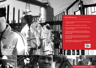 Life Saving Behaviour Videos
STOP.THINK Moments
• “I’ll allow you to make this video so that another mother may be spared of
losing her son like I did”
• A fatality or serious injury in the workplace is a shocking thing
• But, as with motor accident statistics, the impact is often lost on those
divorced from the situation
• Famalies and companies associated with workplace tragedies have
allowed us to restage some of these events as a way of ensuring they
won’t happen again
• These highly sensitive video’s are then screened to the workforce as a
precursor to facilitated discussions around incident prevention and
behaviour change
• Along with facilitator notes they become a record for future generations
and a moving and memorable awareness tool
 
