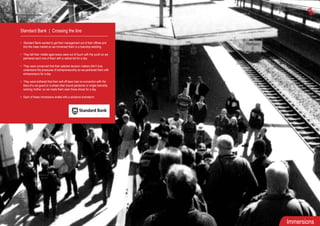 Immersions
Standard Bank | Crossing the line
• Standard Bank wanted to get their management out of their offices and
into the mass market so we immersed them in a township wedding
• They felt their middle aged execs were out of touch with the youth so we
partnered each one of them with a radical kid for a day
• They were concerned that their salaried decision makers didn’t truly
understand the pressures of entrepreneurship so we partnered them with
entrepreneurs for a day
• They were bothered that their well off team had no connection with the
likes of a car guard or a wheel chair bound pensioner or single township
working mother, so we made them wear those shoes for a day
• Each of these immersions ended with a solutions brainstorm
 
