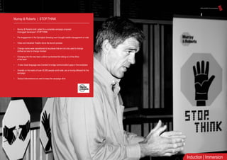 Murray & Roberts | STOP.THINK
• Murray & Roberts brief, called for a complete campaign proposal:
Unplugged developed STOP.THINK
• Pre engagement in the Springbok dressing room brought middle management on side
• Video and Industrial Theatre drove the launch process
• Change rooms were repositioned to be places that are not only used to change
clothes but also to change mindset
• Changing into the new team uniform symbolised the taking on of the ethos
of the team
• A new visual language was invented to bridge communication gaps in the workplace
• Overalls on the backs of over 30,000 people world wide, are a moving billboard for the
campaign
• Tactical interventions are used to keep the campaign alive
Induction | Immersion
 