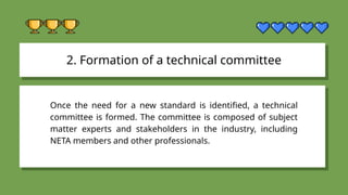 2. Formation of a technical committee
Once the need for a new standard is identified, a technical
committee is formed. The committee is composed of subject
matter experts and stakeholders in the industry, including
NETA members and other professionals.
 