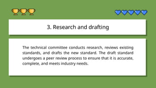 3. Research and drafting
The technical committee conducts research, reviews existing
standards, and drafts the new standard. The draft standard
undergoes a peer review process to ensure that it is accurate,
complete, and meets industry needs.
 