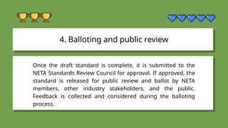 4. Balloting and public review
Once the draft standard is complete, it is submitted to the
NETA Standards Review Council for approval. If approved, the
standard is released for public review and ballot by NETA
members, other industry stakeholders, and the public.
Feedback is collected and considered during the balloting
process.
 