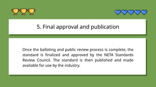 5. Final approval and publication
Once the balloting and public review process is complete, the
standard is finalized and approved by the NETA Standards
Review Council. The standard is then published and made
available for use by the industry.
 