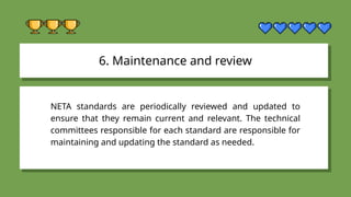 6. Maintenance and review
NETA standards are periodically reviewed and updated to
ensure that they remain current and relevant. The technical
committees responsible for each standard are responsible for
maintaining and updating the standard as needed.
 