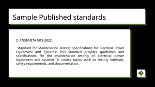 Sample Published standards
2. ANSI/NETA MTS-2022:
Standard for Maintenance Testing Specifications for Electrical Power
Equipment and Systems: This standard provides guidelines and
specifications for the maintenance testing of electrical power
equipment and systems. It covers topics such as testing intervals,
safety requirements, and documentation.
 