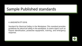 Sample Published standards
4. ANSI/NETA ETT-2018:
Standard for Electrical Safety in the Workplace: This standard provides
guidelines for electrical safety in the workplace. It covers topics such as
hazard identification, protective equipment, training, and emergency
response.
 