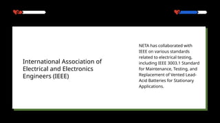 NETA has collaborated with
IEEE on various standards
related to electrical testing,
including IEEE 3003.1 Standard
for Maintenance, Testing, and
Replacement of Vented Lead-
Acid Batteries for Stationary
Applications.
International Association of
Electrical and Electronics
Engineers (IEEE)
 