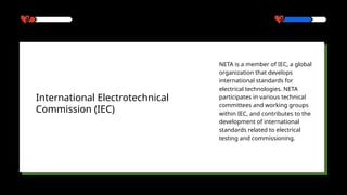 NETA is a member of IEC, a global
organization that develops
international standards for
electrical technologies. NETA
participates in various technical
committees and working groups
within IEC, and contributes to the
development of international
standards related to electrical
testing and commissioning.
International Electrotechnical
Commission (IEC)
 