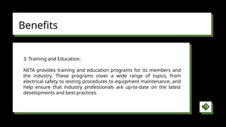 Benefits
3. Training and Education:
NETA provides training and education programs for its members and
the industry. These programs cover a wide range of topics, from
electrical safety to testing procedures to equipment maintenance, and
help ensure that industry professionals are up-to-date on the latest
developments and best practices.
 