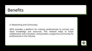 Benefits
4. Networking and Community:
NETA provides a platform for industry professionals to connect and
share knowledge and resources. This network helps to foster
collaboration and innovation, and provides a supportive community for
professionals in the industry.
 