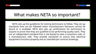 What makes NETA so important?
NETA sets up the guidelines for testing technicians to follow. They set up
standards that can be followed when manufacturers literature cannot be
found or is available. NETA also sets up certifications for technicians to
acquire to prove that they are qualified to be performing quality work. They
are an independent standard that is not biased to take a customers side, or
a manufacturers side. They provide standards to assure that electrical
equipment functions properly and as intended per contract drawings.
 