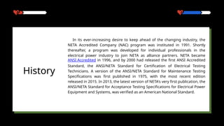 In its ever-increasing desire to keep ahead of the changing industry, the
NETA Accredited Company (NAC) program was instituted in 1991. Shortly
thereafter, a program was developed for individual professionals in the
electrical power industry to join NETA as alliance partners. NETA became
ANSI Accredited in 1996, and by 2000 had released the first ANSI Accredited
Standard, the ANSI/NETA Standard for Certification of Electrical Testing
Technicians. A version of the ANSI/NETA Standard for Maintenance Testing
Specifications was first published in 1975, with the most recent edition
released in 2015. In 2013, the latest version of NETA's very first publication, the
ANSI/NETA Standard for Acceptance Testing Specifications for Electrical Power
Equipment and Systems, was verified as an American National Standard.
History
 