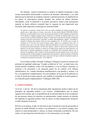 No obstante, nuestra Constitución es taxativo al ampliar el principio a toda norma sancionadora desfavorable o restrictiva de derechos individuales, y no cabe duda de que la supresión de cualquier requisito o garantía procesal o la ampliación de los plazos de prescripción puedan entrañar una merma de dichos derechos individuales, como la detención o la prisión preventiva, tomen como presupuesto material un hecho delictivo cometido bajo la vigencia de una disposición más favorable, debe respectarse el principio de irretroactividad. 
En relación a lo prescrito, sostiene Caro Coria, que incluso tratándose de normas procesales no es pacífico que la regla radica en el tempus regit actum. En este sentido, Manuel COBO DEL ROSAL señala que “en todos aquellos casos en que una ley procesal posterior al delito suponga una disminución de las garantías o implique cualquier clase de restricción a la libertad, no regirá la regla tempus regit actum, sino que se aplicará la legislación vigente en el momento de realizarse la infracción, presupuesto material al que tales consecuencias “procesales” se hallan, indiscutiblemente, ligadas”. Así también lo entendió la Primera Sala Superior Penal de Lima (expediente H.C. Nº 251703), que al emitir la resolución de 15.9.03 ante una acción de habeas corpus, señaló en el fundamento octavo que “el principio tempus regit actum, que implica la aplicación inmediata de la nueva Ley procesal en el caso de sucesión de normas procesales, no debe tener vigencia cuando se trata de leyes restrictivas de los derechos. En este tema, la doctrina se orienta en el sentido de que cuando una norma (procesal o no) opera sobre un derecho fundamental, no puede ser considerada como meramente adjetiva; que el principio de legalidad se debe extender a las leyes procesales en todos aquellos casos en que una ley procesal posterior al delito suponga una disminución de las garantías o afecten el derecho a la libertad, en cuyo caso no será aplicable la regla tempus regit actum sino que se aplicará la legislación vigente en el momento de realizarse la infracción..” (Caro 2005:05). 
En el mismo sentido, Fernando Velásquez Velásquez al tratar los alcances del principio de legalidad, señala que “Cuando se habla de la “Ley”, se alude tanto a las normas penales completas, como a las incompletas y a las en blanco; asimismo, se incluyen a las procesales y de ejecución penal, las de carácter civil, laboral, administrativo, etc., cuando introducen modificaciones a las penales e, incluso, a la ley o al reglamento complementario. En otras palabras, la ley que ha de aplicarse no es sólo la norma de la parte especial, sino también la contenida en la parte general y en el derecho penal complementario” (Velázquez 2002:140) 
5.- CONCLUSIONES 
A) El pf. 2 del art. 103 de la constitución debe interpretarse desde la óptica de los principios de seguridad jurídica y pro homine, estableciéndose que el primer supuesto de la norma, que es la prohibición de la retroactividad de la ley en perjuicio de una persona, abarca los derechos no patrimoniales, siendo entonces un derecho del imputado la segundad jurídica. Pues en efecto, en toda interpretación normativa se debe anteponer la persona. 
B) Esto es así porque, se dijo, lo relevante es que el estado de cosas de que gozaba la persona ya estaba definido en cuento a sus elementos y a sus efectos, aunque estos todavía se estén produciendo o, incluso, no hayan comenzado a producirse. De este modo, a lo que la persona tiene derecho es a la consecuencia, no a la regla.  