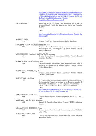 http://www.jcyl.es/scsiau/Satellite?blobcol=urldata&blobheader=application%2Fpdf&blobkey=urldata&blobnocache=true&blobtable=MungoBlobs&blobwhere=800%2F894%2FArticulo_1%232.pdf&ssbinary=true&blobheadername1=Content- Disposition:&blobheadervalue1=attach 
JAIME COUSO Aplicación de la Ley Penal Más Favorable en la Ley de Responsabilidad Penal del Adolescente. Fecha de Consulta: 20.07.09 
URL: 
http://www.udp.cl/derecho/cij/publicaciones/Informe_Derecho_JaimeCouso.pdf 
MIR PUIG, Carlos 
1998 Derecho Penal Parte General, Quinta Edición, Barcelona. 
MORILLAS CUEVA ZUGALDÍA ESPINAR, José 
2004 Derecho Penal Parte General, fundamentos conceptuales y metodológicos del Derecho pena. Ley penal. Primera Edición, Madrid: Dykinson. 
MUÑOZ CONDE, Francisco y GARCIA ARAN, mercedes 
2004 Derecho Penal Parte General. Sexta Edición, Tirant lo Blanch, Valencia – España.. 
PEÑARANDA RAMOS, Enrique y otros 
1998 Un nuevo sistema del Derecho penal. Consideraciones sobre la teoría de la imputación de Günter Jakobs. Primera Edición, Grijley. Lima – Perú.. 
POLAINO NAVARRETE, Miguel 
2004 Derecho Pena Modernas Bases Dogmáticas, Primera Edición, GRIJLEY, Lima - Perú. 
RUIZ ANTON, Luís Felipe 
1989 El Principio de Irretroactividad de la Ley Penal en la Doctrina y Jurisprudencia. Ponencia presentada en las Primeras Jornadas de Protección Jurisdiccional de los Derechos Fundamentales y Libertades Publicas. Cáceres. Fecha de Consulta: 20.07.09 
URL: http://www.cienciaspenales.org/REVISTA%2020/LA%20APLICACI%C3%93N%20DE%20LA%20LEY.pdf 
SAN MARTIN CASTRO, Cesar 
2006 Derecho Procesal Penal, Primera reimpresión, GRIJLEY, Lima - Perú. 
VELÁSQUEZ VELÁSQUEZ, Fernando 
2002 Manual de Derecho Penal. Parte General. TEMIS. Colombia- Bogotá. 
VILLAVICENCIO TERREROS, Felipe 
2009 Derecho Penal Parte General, Tercera reimpresión, GRIJLEY, Lima - Perú. 
ZUGALDÍA ESPINAR, José 
2004 Derecho Penal Parte General, Segunda Edición, Tirant lo Blanch, Valencia - España. 
