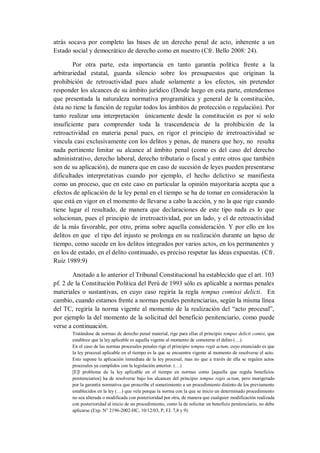 atrás socava por completo las bases de un derecho penal de acto, inherente a un Estado social y democrático de derecho como en nuestro (Cfr. Bello 2008: 24). 
Por otra parte, esta importancia en tanto garantía política frente a la arbitrariedad estatal, guarda silencio sobre los presupuestos que originan la prohibición de retroactividad pues alude solamente a los efectos, sin pretender responder los alcances de su ámbito jurídico (Desde luego en esta parte, entendemos que presentada la naturaleza normativa programática y general de la constitución, ésta no tiene la función de regular todos los ámbitos de protección o regulación). Por tanto realizar una interpretación únicamente desde la constitución es por sí solo insuficiente para comprender toda la trascendencia de la prohibición de la retroactividad en materia penal pues, en rigor el principio de irretroactividad se vincula casi exclusivamente con los delitos y penas, de manera que hoy, no resulta nada pertinente limitar su alcance al ámbito penal (como es del caso del derecho administrativo, derecho laboral, derecho tributario o fiscal y entre otros que también son de su aplicación), de manera que en caso de sucesión de leyes pueden presentarse dificultades interpretativas cuando por ejemplo, el hecho delictivo se manifiesta como un proceso, que en este caso en particular la opinión mayoritaria acepta que a efectos de aplicación de la ley penal en el tiempo se ha de tomar en consideración la que está en vigor en el momento de llevarse a cabo la acción, y no la que rige cuando tiene lugar el resultado, de manera que declaraciones de este tipo nada es lo que solucionan, pues el principio de irretroactividad, por un lado, y el de retroactividad de la más favorable, por otro, prima sobre aquella consideración. Y por ello en los delitos en que el tipo del injusto se prolonga en su realización durante un lapso de tiempo, como sucede en los delitos integrados por varios actos, en los permanentes y en los de estado, en el delito continuado, es preciso respetar las ideas expuestas. (Cfr. Ruiz 1989:9) 
Anotado a lo anterior el Tribunal Constitucional ha establecido que el art. 103 pf. 2 de la Constitución Política del Perú de 1993 sólo es aplicable a normas penales materiales o sustantivas, en cuyo caso regiría la regla tempus comissi delicti. En cambio, cuando estamos frente a normas penales penitenciarias, según la misma línea del TC, regiría la norma vigente al momento de la realización del “acto procesal”, por ejemplo la del momento de la solicitud del beneficio penitenciario, como puede verse a continuación. 
Tratándose de normas de derecho penal material, rige para ellas el principio tempus delicti comisi, que establece que la ley aplicable es aquella vigente al momento de cometerse el delito (…). 
En el caso de las normas procesales penales rige el principio tempus regit actum, cuyo enunciado es que la ley procesal aplicable en el tiempo es la que se encuentra vigente al momento de resolverse el acto. Esto supone la aplicación inmediata de la ley procesal, mas no que a través de ella se regulen actos procesales ya cumplidos con la legislación anterior. (…) 
[E]l problema de la ley aplicable en el tiempo en normas como [aquella que regula beneficios penitenciarios] ha de resolverse bajo los alcances del principio tempus regis actum, pero morigerado por la garantía normativa que proscribe el sometimiento a un procedimiento distinto de los previamente establecidos en la ley (…) que vela porque la norma con la que se inicio un determinado procedimiento no sea alterada o modificada con posterioridad por otra, de manera que cualquier modificación realizada con posterioridad al inicio de un procedimiento, como la de solicitar un beneficio penitenciario, no debe aplicarse (Exp. N° 2196-2002-HC, 10/12/03, P, FJ. 7,8 y 9).  