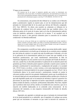 Y luego en otra sentencia: 
[E]l momento que ha de marcar la legislación aplicable para resolver un determinado acto procedimental, como el que atañe a los beneficios penitenciarios, está representado por la fecha en la cual se inicia el procedimiento destinado a obtener el beneficio penitenciario, esto es, el momento de la presentación de la solicitud para acogerse a este (Exp. N° 2196-2002-HC, 10/12/03, P, FJ. 10). 
En consecuencia, esta postura del alto tribunal no se condice con el Derecho penal y penitenciario vigente en nuestro país, ni con las interpretaciones que del principio de irretroactividad de la ley penal que derivan del Derecho comparado. (Cfr. Caro 2005:01). En efecto esta cuestión no solamente es tributaria de la tipificación de conducta lesiva de carácter penal sino que también afecta a las diferentes partes de la teoría de la pena, tanto en la fase de determinación judicial, como de medición, aplicación y ejecución de la misma. Y así sucederá con la inclusión de nuevos y más gravosos elementos para la concesión de la condena condicional o la libertad condicional. 
Pero aún así, no hay que olvidar que no se puede hacer una separación entre normas materiales o penales y formales o procesales, debido a que ambas se encuentran indisolublemente unidas <<Son dos aspectos de la misma realidad, dentro de la cual las normas formales sirven para la realización o efectividad de las normas materiales >> (Bustos 2004:597). 
Por consiguiente es posible por tanto, aplicar una norma desfavorable (penal, procesal y penitenciario) a un hecho que al momento de su comisión estuvo regulado por otra norma de carácter si se quiere aún más favorable para el afectado y no solo en la aplicación de la determinación judicial de la pena sino que también en los beneficios penitenciarios, que como manifestamos anteriormente la falta de tratamiento dogmático de esta cuestión socava los principios del Estado de derecho y más aun, cuando hoy en día deba pretenderse la aplicación de un derecho penal más garantista que frente al derecho penal expansivo pretende a nuestro juicio cautelar el principio constitucional la resocialización y readaptación del penado a la sociedad (art. 139.22 Const.), en efecto, y como veremos, es de suma importancia determinar si el principio de irretroactividad de la ley penal consagrado en el art. 103 pf. 2 de la Constitución abarca la ley penal procesal y penitenciaria, teniendo en cuenta la relevancia jurídico penal de esta garantía fundamental, puesto que la prohibición de la retroactividad goza de una permanente actualidad político-jurídica por el hecho de que todo legislador puede caer en la tentación de introducir a agravar a posteriori las previsiones de pena bajo la impresión de hechos especialmente escandalosos, para aplacar estados de alarma y excitación políticamente indeseables. Pues bien, impedir que se produzca tales leyes ad hoc, hechas a la medida del caso concreto y que en su mayoría son también inadecuadas en su contenido como consecuencia de las emociones del momento, es una exigencia irrenunciable del Estado de derecho (Roxin 1997:161). 
Siguiendo este apartado se entiende que para el principio de irretroactividad de la ley penal perjudicial no es admisible que al imputado se le aplique una norma penal que era inexistente al momento en que tomó la decisión de contrariar el  