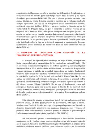 ordenamiento jurídico, pues con ello se garantiza que todo cambio de valoraciones y de actualización del derecho penal solo tenga efectos hacia el futuro y no regule situaciones preexistentes (Bello 2008:63), que el tribunal pretende hacernos creer cuando plantea que regiría la norma vigente al momento de la realización del acto “tempus regit actum”, se aleja de los principios de estado democrático de derecho, modelo de seguridad jurídica. Si bien el carácter mutable o dinámico no es de exclusividad del Derecho penal, ya que es inherente al derecho positivo en su conjunto, en el Derecho penal, más que en cualquier otra disciplina jurídica, un cambio normativo merece especial atención, dado que es el instrumento más violento de control social y puede propiciar un ejercicio arbitrario del derecho de penar que tiene el estado. De ahí que la exigencia de toda expansión del Derecho penal deba estar justificada sobre la base de criterios de necesidad y merecimiento de pena, rechazándose el uso simbólico del mismo con fines de mera satisfacción política (Bello 2008:36). 
3.- PRINCIPIO DE LEGALIDAD COMO GARANTÍA DE LA PROHIBICION DE RETROACTIVIDAD. 
El principio de legalidad penal constituye, sin lugar a dudas, un importante limite externo al ejercicio monopolístico del ius puniendi por parte del Estado. Ello es así porque su acatamiento impide que los poderes ejecutivo y judicial configuren libremente delitos, faltas o infracciones administrativas, circunstancias de agravación y penas, sanciones o medidas de seguridad, pues ostenta un carácter fundamental defensivo frente a toda clase de abuso o arbitrariedades en materia tan sensible como la restricción y privación de la libertad individual (Cfr. Huerta 2000:14). En este sentido su importancia del principio es tal que, de no existir, al criminal podría aplicársele los más terribles y aberrantes castigos, todo ellos a capricho del tribunal o del clamor popular (Blanco 2004:143). De ahí que el fundamento central del principio de legalidad penal sea, a nuestro juicio, la litación del ius puniendi en el Estado de Derecho, tomando como presupuesto que la propia concepción de Estado de derecho contiene ya un orden democrático y al principio de separación de poderes (Bello 2008:36). 
Esta afirmación anterior se sustenta en que el ejercicio del ius puniendi por parte del Estado, en tanto poder jurídico, no es irrestricto, está sujeto a límites. Máxime en un Estado de derecho, en el que el respeto por la persona, sus libertades y derechos fundamentales constituyen una necesidad imperiosa, pues <<impone el postulado de un sometimiento de la potestad punitiva al Derecho, lo que dará lugar a los límites derivados del principio de legalidad>> (Mir 1998:74). 
Por otra parte esta garantía criminal exige que el delito se halle determinado previamente por ley (nullum crimen sine lege) implica, por un lado la proscripción de que el juzgador, basándose en criterios como la gravedad del hecho, el impacto en la sociedad o el clamor popular, califique como delito una conducta no determinada  