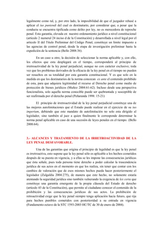 legalmente como tal, y, por otro lado, la imposibilidad de que el juzgador rehusé a aplicar el ius puniendi del cual es destinatario, por considerar que, a pesar que la conducta se encuentra tipificada como delito por ley, no es merecedora de reproche penal. Esta garantía, elevada en nuestro ordenamiento jurídico a nivel constitucional (articulo 2 numeral 24 inciso d de la Constitución) y desarrollada a nivel legal por el articulo II del Titulo Preliminar del Código Penal, constituye un limite impuesto a las agencias de control penal, desde la etapa de investigación preliminar hasta la expedición de la sentencia (Bello 2008:36). 
En un caso u otro, la decisión de seleccionar la norma aplicable y, con ello, los efectos que esta desplegará en el tiempo, corresponderá al principio de irretroactividad de la ley penal perjudicial, aunque no con carácter exclusivo; toda vez que los problemas derivados de la eficacia de la ley penal en el tiempo no pueden ser resueltos en su totalidad por esta garantía constitucional. Y es que solo en la medida en que los destinatarios de la norma conozcan ex ante el contenido prohibido de esta, para que adquiera legitimidad el recurso al Derecho penal como medio de protección de bienes jurídicos (Muñoz 2004:61-62). Incluso desde una perspectiva funcionalista, solo aquella norma conocible puede ser quebrantada y susceptible de ser reafirmada por el derecho penal (Peñaranda 1998: 15-21) 
El principio de irretroactividad de la ley penal perjudicial constituye una de las mejores autolimitaciones que el Estado puede realizar en el ejercicio de su ius imperium, debiendo que este mandato de autolimitación no solo esta dirigido al legislador, sino también al juez a quien finalmente le corresponde determinar la norma penal aplicable en caso de una sucesión de leyes penales en el tiempo. (Bello 2008:64). 
3.- ALCANCES Y TRATAMIENTO DE LA IRRETROACTIVIDAD DE LA LEY PENAL DESFAVORABLE. 
Una de las garantías que origina el principio de legalidad es que la ley penal es irretroactiva, esto supone que la ley penal sólo es aplicable a los hechos cometidos después de su puesta en vigencia, y a ellas se les impone las consecuencias jurídicas que ésta señale, pues toda persona tiene derecho a poder calcular la trascendencia jurídica de sus actos en el momento en que los realiza, sin tener que contar con los cambios de valoración que de esos mismos hechos pueda hacer posteriormente el legislador (Zulgaldía 2004:275), de manera que este hecho, no solamente estaría atentando la seguridad jurídica sino también vulnerando la exigencia de lex certa que constituye una garantía emergente de la propia cláusula del Estado de derecho (artículo 43 de la Constitución), que permite al ciudadano conocer el contenido de la prohibición y las consecuencias jurídicas de sus actos. La prohibición de retroactividad exige que la ley penal siempre tenga aplicación hacia futuro, que rija para hechos punibles cometidos con posterioridad a su entrada en vigencia (Fundamento octavo de la STC 1593-2003 HC/TC de 30 de enero de 2004).  