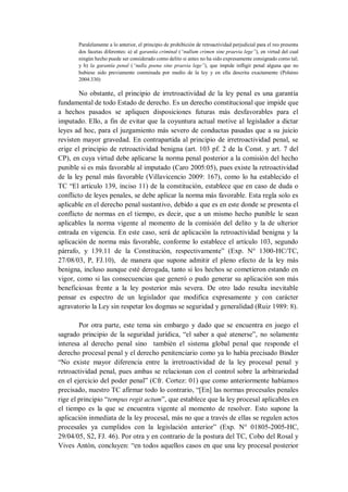 Paralelamente a lo anterior, el principio de prohibición de retroactividad perjudicial para el reo presenta dos facetas diferentes: a) al garantía criminal (“nullum crimen sine praevia lege”), en virtud del cual ningún hecho puede ser considerado como delito si antes no ha sido expresamente consignado como tal; y b) la garantía penal (“nulla poena sine praevia lege”), que impide infligir penal alguna que no hubiese sido previamente conminada por medio de la ley y en ella descrita exactamente (Polaino 2004:330) 
No obstante, el principio de irretroactividad de la ley penal es una garantía fundamental de todo Estado de derecho. Es un derecho constitucional que impide que a hechos pasados se apliquen disposiciones futuras más desfavorables para el imputado. Ello, a fin de evitar que la coyuntura actual motive al legislador a dictar leyes ad hoc, para el juzgamiento más severo de conductas pasadas que a su juicio revisten mayor gravedad. En contrapartida al principio de irretroactividad penal, se erige el principio de retroactividad benigna (art. 103 pf. 2 de la Const. y art. 7 del CP), en cuya virtud debe aplicarse la norma penal posterior a la comisión del hecho punible si es más favorable al imputado (Caro 2005:05), pues existe la retroactividad de la ley penal más favorable (Villavicencio 2009: 167), como lo ha establecido el TC “El artículo 139, inciso 11) de la constitución, establece que en caso de duda o conflicto de leyes penales, se debe aplicar la norma más favorable. Esta regla solo es aplicable en el derecho penal sustantivo, debido a que es en este donde se presenta el conflicto de normas en el tiempo, es decir, que a un mismo hecho punible le sean aplicables la norma vigente al momento de la comisión del delito y la de ulterior entrada en vigencia. En este caso, será de aplicación la retroactividad benigna y la aplicación de norma más favorable, conforme lo establece el artículo 103, segundo párrafo, y 139.11 de la Constitución, respectivamente” (Exp. N° 1300-HC/TC, 27/08/03, P, FJ.10), de manera que supone admitir el pleno efecto de la ley más benigna, incluso aunque esté derogada, tanto si los hechos se cometieron estando en vigor, como si las consecuencias que generó o pudo generar su aplicación son más beneficiosas frente a la ley posterior más severa. De otro lado resulta inevitable pensar es espectro de un legislador que modifica expresamente y con carácter agravatorio la Ley sin respetar los dogmas se seguridad y generalidad (Ruiz 1989: 8). 
Por otra parte, este tema sin embargo y dado que se encuentra en juego el sagrado principio de la seguridad jurídica, “el saber a qué atenerse”, no solamente interesa al derecho penal sino también el sistema global penal que responde el derecho procesal penal y el derecho penitenciario como ya lo había precisado Binder “No existe mayor diferencia entre la irretroactividad de la ley procesal penal y retroactividad penal, pues ambas se relacionan con el control sobre la arbitrariedad en el ejercicio del poder penal” (Cfr. Cortez: 01) que como anteriormente habíamos precisado, nuestro TC afirmar todo lo contrario, “[En] las normas procesales penales rige el principio “tempus regit actum”, que establece que la ley procesal aplicables en el tiempo es la que se encuentra vigente al momento de resolver. Esto supone la aplicación inmediata de la ley procesal, más no que a través de ellas se regulen actos procesales ya cumplidos con la legislación anterior” (Exp. N° 01805-2005-HC, 29/04/05, S2, FJ. 46). Por otra y en contrario de la postura del TC, Cobo del Rosal y Vives Antón, concluyen: “en todos aquellos casos en que una ley procesal posterior  
