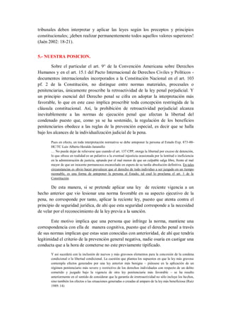 tribunales deben interpretar y aplicar las leyes según los preceptos y principios constitucionales; ¡deben realizar permanentemente todos aquellos valores superiores! (Jaén 2002: 18-21). 
5.- NUESTRA POSICION. 
Sobre el particular el art. 9° de la Convención Americana sobre Derechos Humanos y en el art. 15.1 del Pacto Internacional de Derechos Civiles y Políticos - documentos internacionales incorporados a la Constitución Nacional en el art. 103 pf. 2 de la Constitución, no distingue entre normas materiales, procesales o penitenciarias, únicamente proscribe la retroactividad de la ley penal perjudicial. Y un principio esencial del Derecho penal se cifra en adoptar la interpretación más favorable, lo que en este caso implica proscribir toda concepción restringida de la cláusula constitucional. Así, la prohibición de retroactividad perjudicial alcanza inevitablemente a las normas de ejecución penal que afectan la libertad del condenado puesto que, como ya se ha sostenido, la regulación de los beneficios penitenciarios obedece a las reglas de la prevención especial, es decir que se halla bajo los alcances de la individualización judicial de la pena. 
Pues en efecto, en toda interpretación normativa se debe anteponer la persona al Estado Exp. 873-00- HC/TC Luis Alberto Heraldo Jaramillo 
… No puede dejar de relievarse que cuando el art. 137 CPP, otorga la libertad por exceso de detención, lo que ofrece en realidad es un paliativo a la eventual injusticia ocasionada por la lentitud o ineficiencia en la administración de justicia, optando por el mal menor de que un culpable salga libre, frente al mal mayor de que un inocente permanezca encarcelado en espera de su tardía absolución definitiva. En tales circunstancias es obvio hacer prevalecer que el derecho de todo individuo a ser juzgado en un tiempo razonable, es una forma de anteponer la persona al Estado, tal cual lo proclama el art. 1 de la Constitución. 
De esta manera, si se pretende aplicar una ley de reciente vigencia a un hecho anterior que vio lesionar una norma favorable en su aspecto ejecutivo de la pena, no corresponde por tanto, aplicar la reciente ley, puesto que atenta contra el principio de seguridad jurídica, de ahí que esta seguridad corresponde a la necesidad de velar por el reconocimiento de la ley previa a la sanción. 
Este motivo implica que una persona que infringe la norma, mantiene una correspondencia con ella de manera cognitiva, puesto que el derecho penal a través de sus normas implican que estas sean conocidas con anterioridad, de ahí que tendría legitimidad el criterio de la prevención general negativa, nadie osaría en castigar una conducta que a la hora de cometerse no este previamente tipificado. 
Y así sucederá con la inclusión de nuevos y más gravosos elementos para la concesión de la condena condicional o la libertad condicional. La cuestión que plantea los supuestos en que la ley más gravosa contempla efectos generados por una ley anterior más benigna – piénsese en la aplicación de un régimen penitenciario más severo y restrictivo de los derechos individuales con respecto de un delito cometido y juzgado bajo la vigencia de otra ley penitenciaria más favorable – se ha resulto anteriormente en el sentido de considerar que la garantía de irretroactividad no sólo incluye los hechos, sino también los efectos o las situaciones generadas o creadas al amparo de la ley más beneficiosa (Ruiz 1989: 14)  