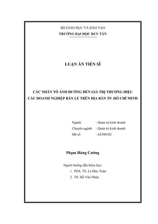 BỘ GIÁO DỤC VÀ ĐÀO TẠO
TRƢỜNG ĐẠI HỌC DUY TÂN
LUẬN ÁN TIẾN SĨ
CÁC NHÂN TỐ ẢNH HƢỞNG ĐẾN GIÁ TRỊ THƢƠNG HIỆU
CÁC DOANH NGHIỆP BÁN LẺ TRÊN ĐỊA BÀN TP. HỒ CHÍ MINH
Ngành : Quản trị kinh doanh
Chuyên ngành : Quản trị kinh doanh
Mã số : 62340102
Phạm Hùng Cƣờng
Người hướng dẫn khoa học:
1. PGS. TS. Lê Đức Toàn
2. TS. Hồ Văn Nhàn
 