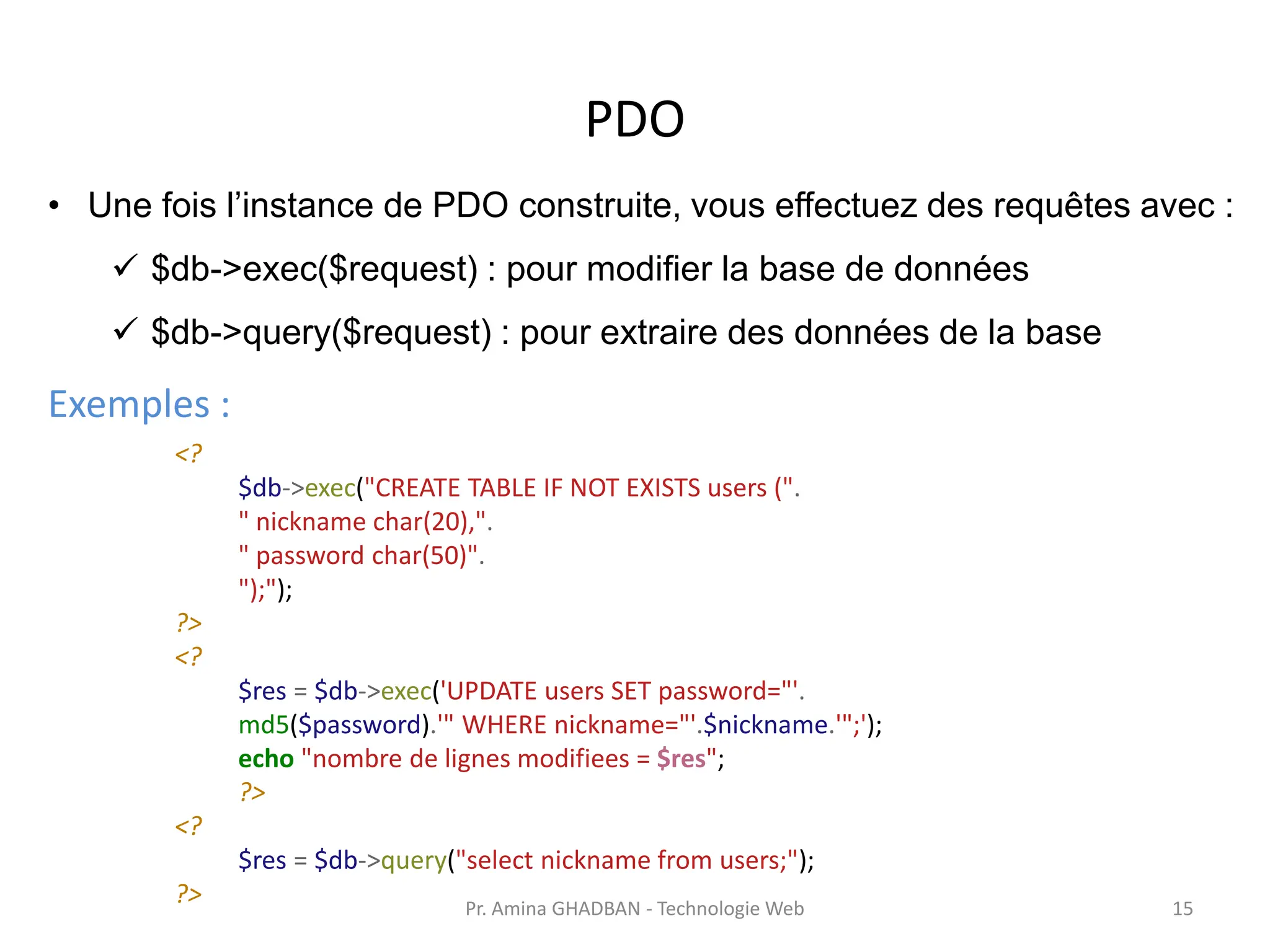 PDO
• Une fois l’instance de PDO construite, vous effectuez des requêtes avec :
✓ $db->exec($request) : pour modifier la base de données
✓ $db->query($request) : pour extraire des données de la base
Exemples :
<?
$db->exec("CREATE TABLE IF NOT EXISTS users (".
" nickname char(20),".
" password char(50)".
");");
?>
<?
$res = $db->exec('UPDATE users SET password="'.
md5($password).'" WHERE nickname="'.$nickname.'";');
echo "nombre de lignes modifiees = $res";
?>
<?
$res = $db->query("select nickname from users;");
?> Pr. Amina GHADBAN - Technologie Web 15
 
